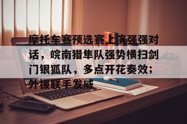 关于摩托车赛预选赛上演强强对话,皖南猎隼队强势横扫剑门银狐队,多点开花奏效;外援联手发威的信息 关于摩托车赛预选赛上演强强对话,皖南猎隼队强势横扫剑门银狐队,多点开花奏效;外援联手发威的信息